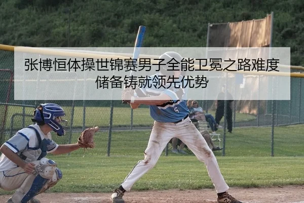 张博恒体操世锦赛男子全能卫冕之路难度储备铸就领先优势